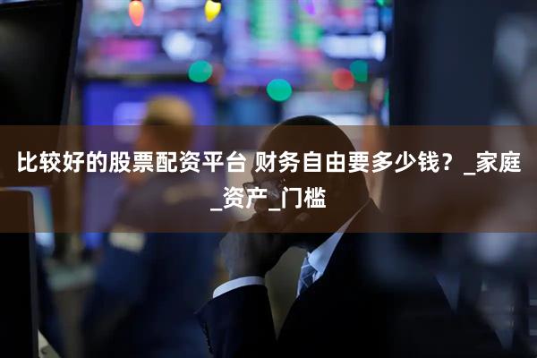 比较好的股票配资平台 财务自由要多少钱？_家庭_资产_门槛