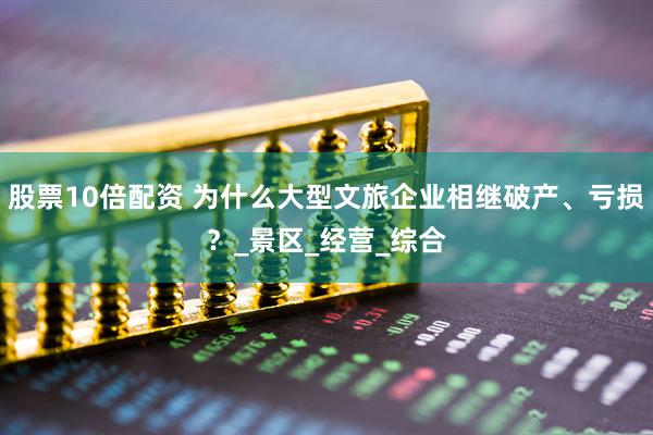 股票10倍配资 为什么大型文旅企业相继破产、亏损？_景区_经营_综合
