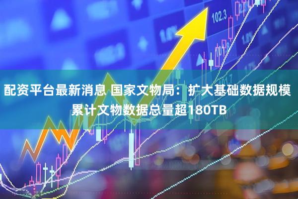 配资平台最新消息 国家文物局：扩大基础数据规模 累计文物数据总量超180TB