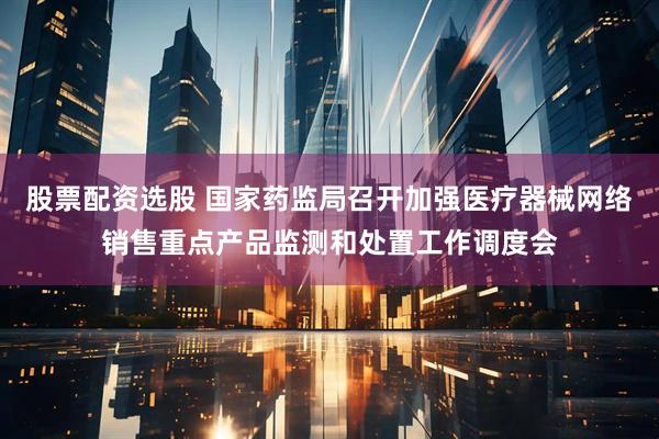 股票配资选股 国家药监局召开加强医疗器械网络销售重点产品监测和处置工作调度会