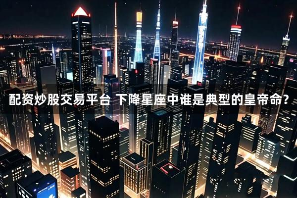 配资炒股交易平台 下降星座中谁是典型的皇帝命？