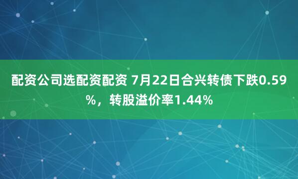 配资公司选配资配资 7月22日合兴转债下跌0.59%，转股溢价率1.44%