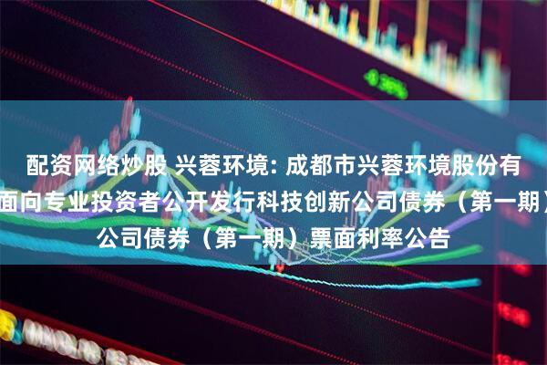 配资网络炒股 兴蓉环境: 成都市兴蓉环境股份有限公司2025年面向专业投资者公开发行科技创新公司债券（第一期）票面利率公告