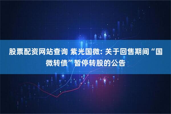 股票配资网站查询 紫光国微: 关于回售期间“国微转债”暂停转股的公告