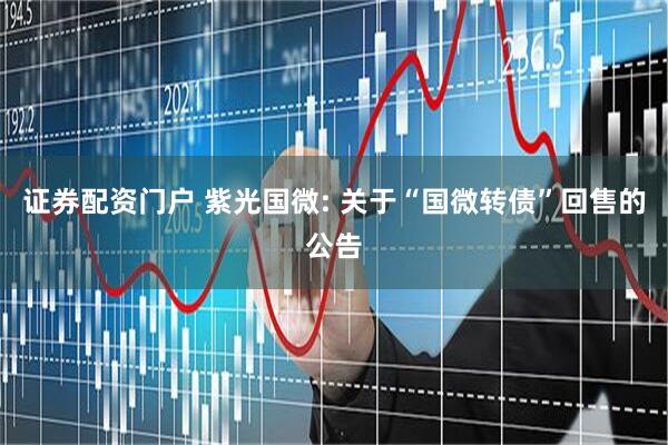 证券配资门户 紫光国微: 关于“国微转债”回售的公告