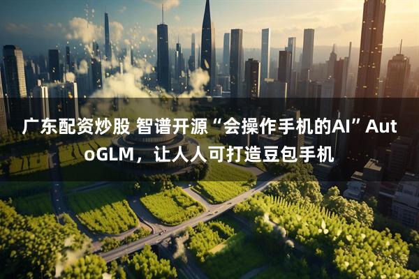 广东配资炒股 智谱开源“会操作手机的AI”AutoGLM，让人人可打造豆包手机