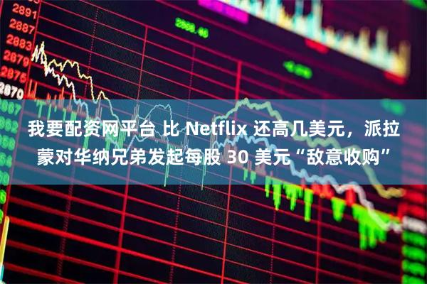 我要配资网平台 比 Netflix 还高几美元，派拉蒙对华纳兄弟发起每股 30 美元“敌意收购”