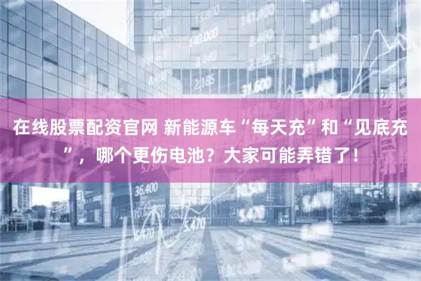 在线股票配资官网 新能源车“每天充”和“见底充”，哪个更伤电池？大家可能弄错了！