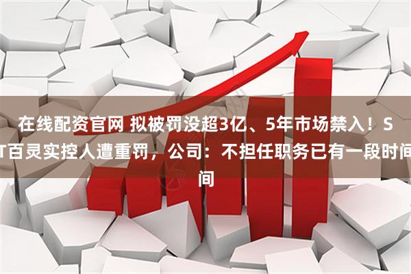 在线配资官网 拟被罚没超3亿、5年市场禁入！ST百灵实控人遭重罚，公司：不担任职务已有一段时间
